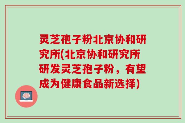 灵芝孢子粉北京协和研究所(北京协和研究所研发灵芝孢子粉,有望成为健康食品新选择) 灵芝孢子粉北京协和研究所(北京协和研究所研发灵芝孢子粉,有望成为健康食品新选择)