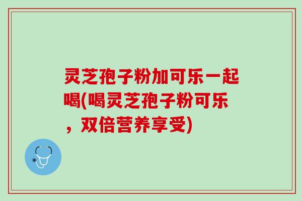 灵芝孢子粉加可乐一起喝(喝灵芝孢子粉可乐，双倍营养享受)