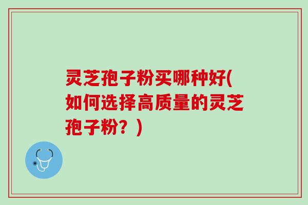 灵芝孢子粉买哪种好(如何选择高质量的灵芝孢子粉？)