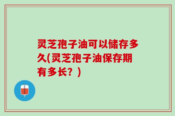 灵芝孢子油可以储存多久(灵芝孢子油保存期有多长？)