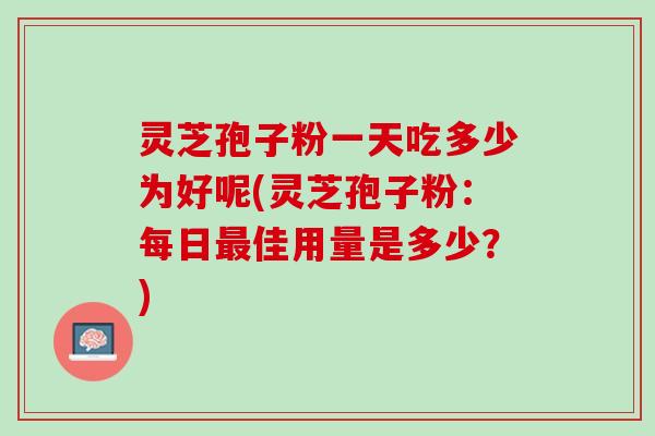 灵芝孢子粉一天吃多少为好呢(灵芝孢子粉：每日最佳用量是多少？)