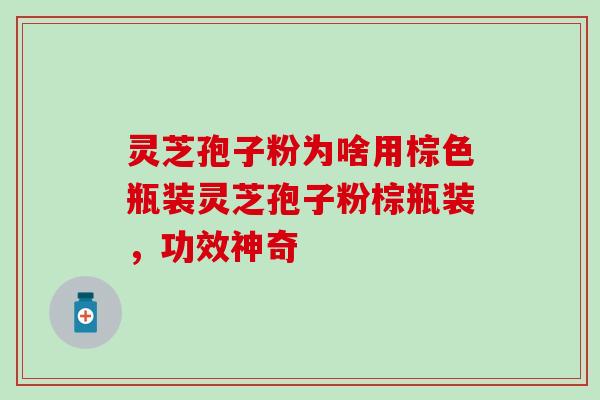 灵芝孢子粉为啥用棕色瓶装灵芝孢子粉棕瓶装，功效神奇