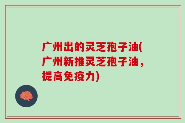 广州出的灵芝孢子油(广州新推灵芝孢子油，提高免疫力)