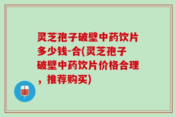 灵芝孢子破壁中药饮片多少钱-合(灵芝孢子破壁中药饮片价格合理，推荐购买)