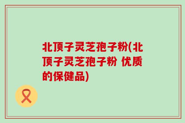 北顶子灵芝孢子粉(北顶子灵芝孢子粉 优质的保健品)