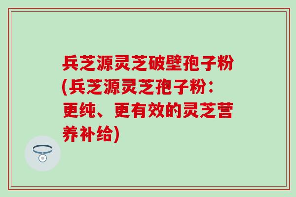 兵芝源灵芝破壁孢子粉(兵芝源灵芝孢子粉：更纯、更有效的灵芝营养补给)