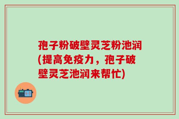 孢子粉破壁灵芝粉池润(提高免疫力，孢子破壁灵芝池润来帮忙)