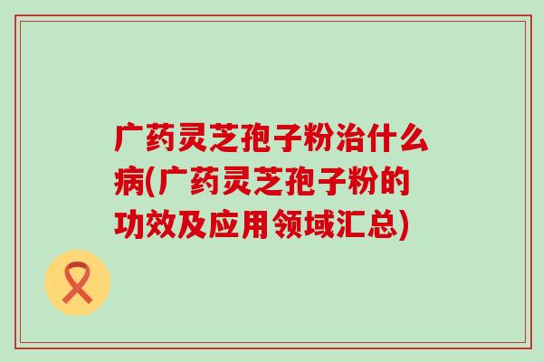 广药灵芝孢子粉治什么病(广药灵芝孢子粉的功效及应用领域汇总)