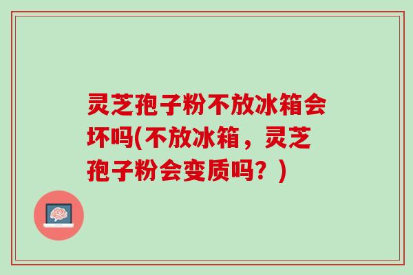 灵芝孢子粉不放冰箱会坏吗(不放冰箱，灵芝孢子粉会变质吗？)