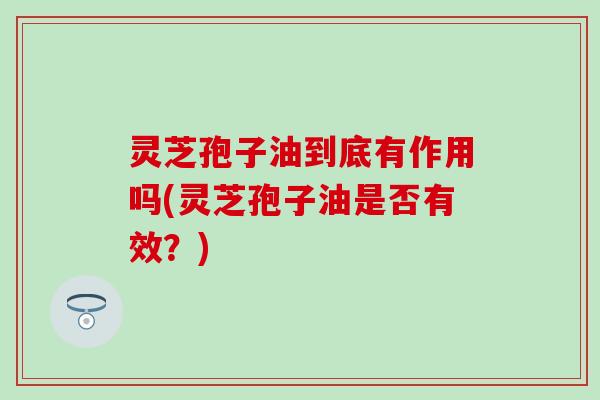 灵芝孢子油到底有作用吗(灵芝孢子油是否有效？)