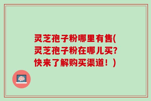 灵芝孢子粉哪里有售(灵芝孢子粉在哪儿买？快来了解购买渠道！)