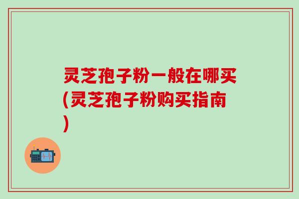 灵芝孢子粉一般在哪买(灵芝孢子粉购买指南)