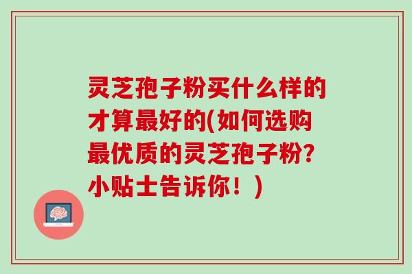 灵芝孢子粉买什么样的才算最好的(如何选购最优质的灵芝孢子粉？小贴士告诉你！)