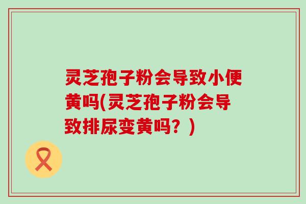 灵芝孢子粉会导致小便黄吗(灵芝孢子粉会导致排尿变黄吗?) 灵芝孢子粉会导致小便黄吗(灵芝孢子粉会导致排尿变黄吗?)