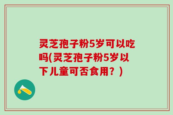 灵芝孢子粉5岁可以吃吗(灵芝孢子粉5岁以下儿童可否食用？)