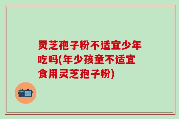 灵芝孢子粉不适宜少年吃吗(年少孩童不适宜食用灵芝孢子粉)