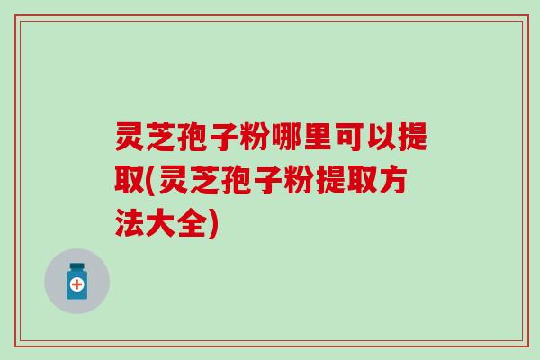 灵芝孢子粉哪里可以提取(灵芝孢子粉提取方法大全)