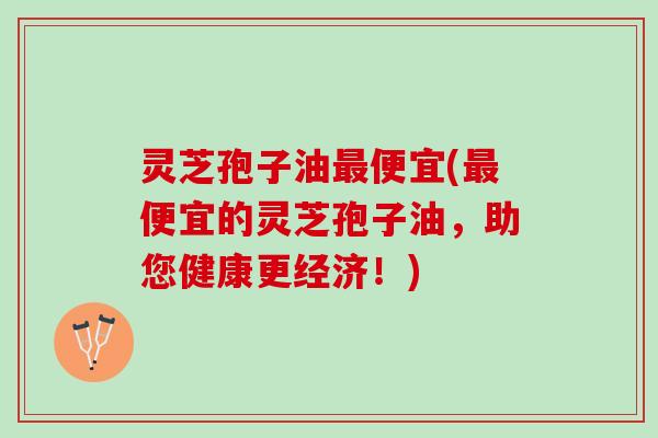 灵芝孢子油最便宜(最便宜的灵芝孢子油，助您健康更经济！)