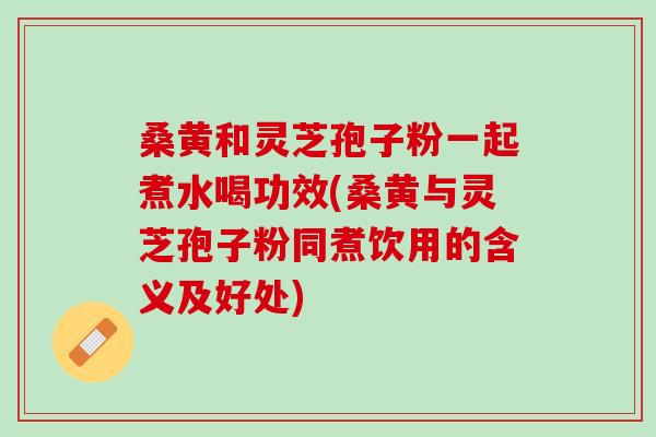 桑黄和灵芝孢子粉一起煮水喝功效(桑黄与灵芝孢子粉同煮饮用的含义及好处)