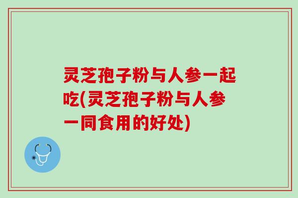 灵芝孢子粉与人参一起吃(灵芝孢子粉与人参一同食用的好处)