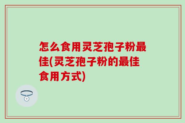 怎么食用灵芝孢子粉最佳(灵芝孢子粉的最佳食用方式)
