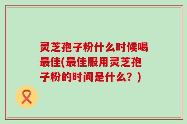 灵芝孢子粉什么时候喝最佳(最佳服用灵芝孢子粉的时间是什么？)