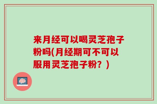 来月经可以喝灵芝孢子粉吗(月经期可不可以服用灵芝孢子粉？)