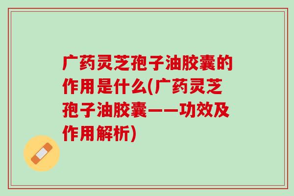 广药灵芝孢子油胶囊的作用是什么(广药灵芝孢子油胶囊——功效及作用解析)
