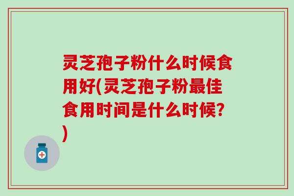 灵芝孢子粉什么时候食用好(灵芝孢子粉最佳食用时间是什么时候？)