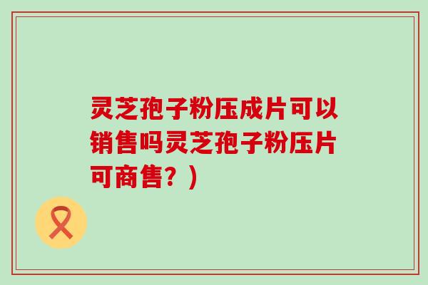 灵芝孢子粉压成片可以销售吗灵芝孢子粉压片可商售？)
