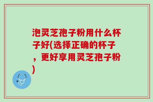 泡灵芝孢子粉用什么杯子好(选择正确的杯子，更好享用灵芝孢子粉)