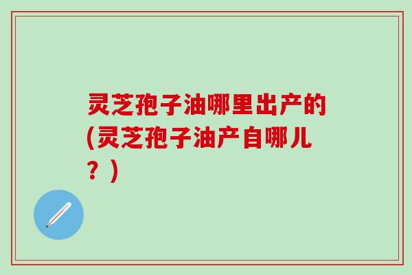 灵芝孢子油哪里出产的(灵芝孢子油产自哪儿？)