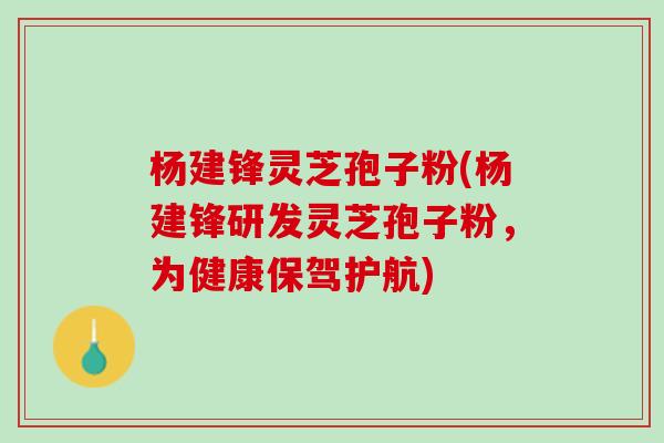 杨建锋灵芝孢子粉(杨建锋研发灵芝孢子粉，为健康保驾护航)