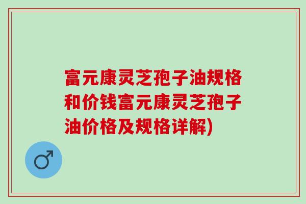 富元康灵芝孢子油规格和价钱富元康灵芝孢子油价格及规格详解)