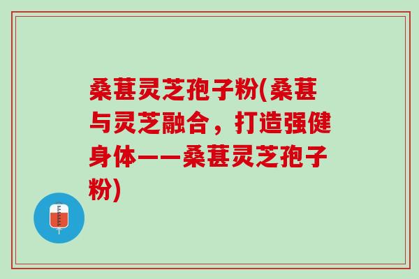 桑葚灵芝孢子粉(桑葚与灵芝融合，打造强健身体——桑葚灵芝孢子粉)