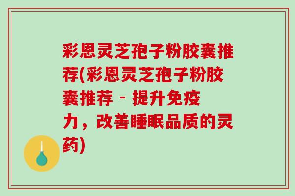 彩恩灵芝孢子粉胶囊推荐(彩恩灵芝孢子粉胶囊推荐 - 提升免疫力，改善睡眠品质的灵药)