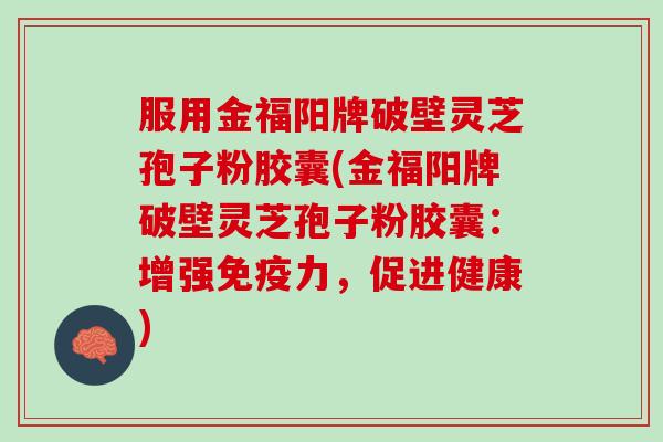 服用金福阳牌破壁灵芝孢子粉胶囊(金福阳牌破壁灵芝孢子粉胶囊：增强免疫力，促进健康)