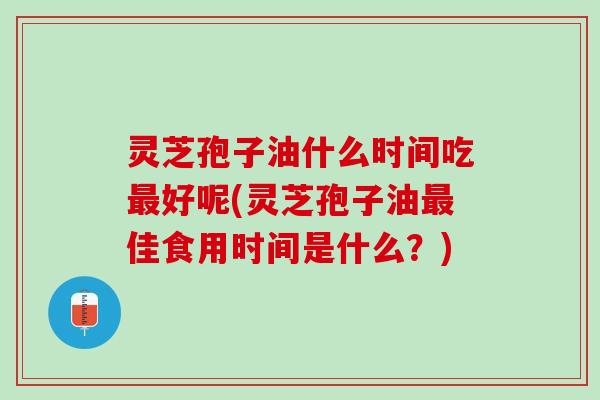 灵芝孢子油什么时间吃最好呢(灵芝孢子油最佳食用时间是什么？)