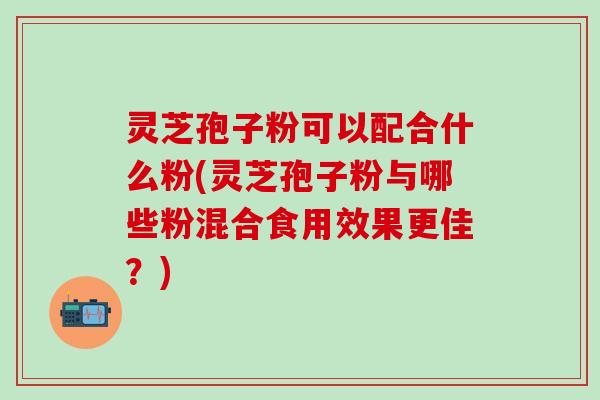 灵芝孢子粉可以配合什么粉(灵芝孢子粉与哪些粉混合食用效果更佳？)
