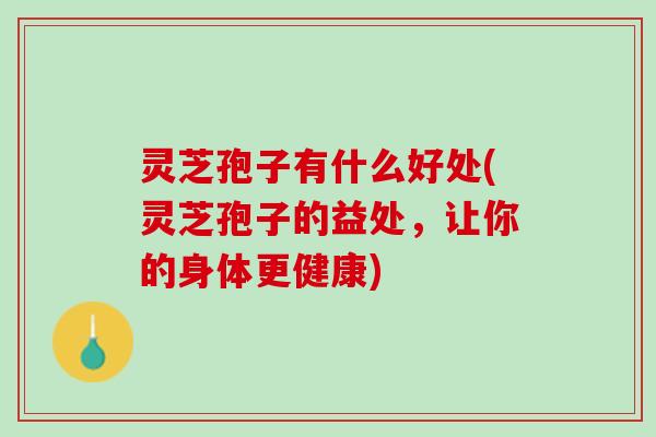 灵芝孢子有什么好处(灵芝孢子的益处，让你的身体更健康)