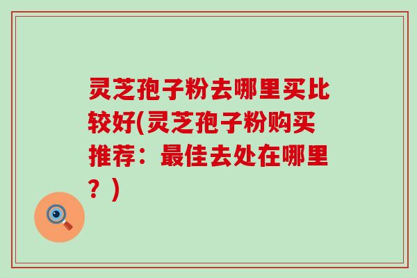 灵芝孢子粉去哪里买比较好(灵芝孢子粉购买推荐：最佳去处在哪里？)