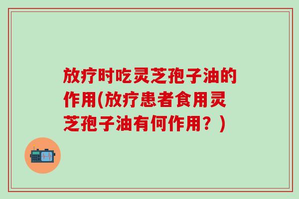 放疗时吃灵芝孢子油的作用(放疗患者食用灵芝孢子油有何作用？)