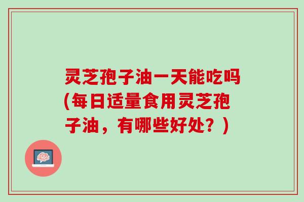 灵芝孢子油一天能吃吗(每日适量食用灵芝孢子油，有哪些好处？)