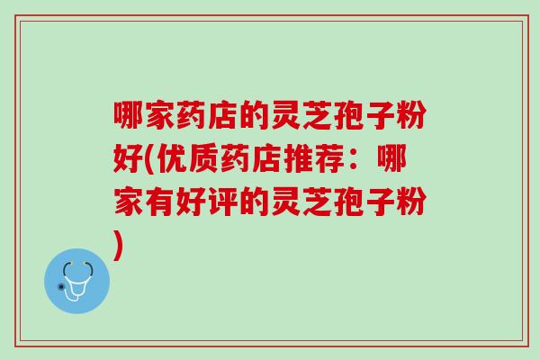 哪家药店的灵芝孢子粉好(优质药店推荐：哪家有好评的灵芝孢子粉)