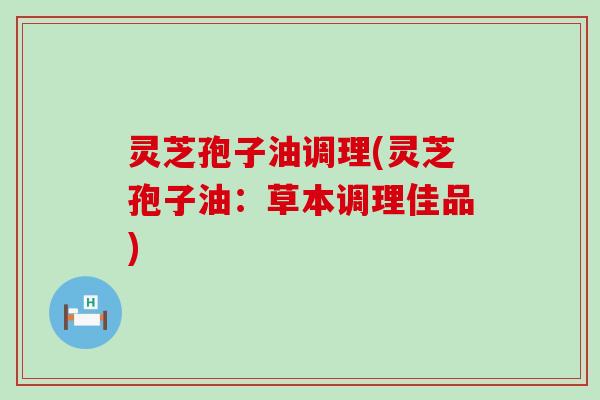 灵芝孢子油调理(灵芝孢子油：草本调理佳品)