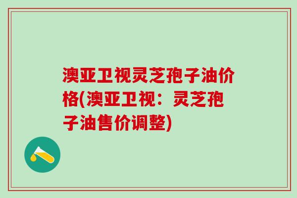 澳亚卫视灵芝孢子油价格(澳亚卫视：灵芝孢子油售价调整)