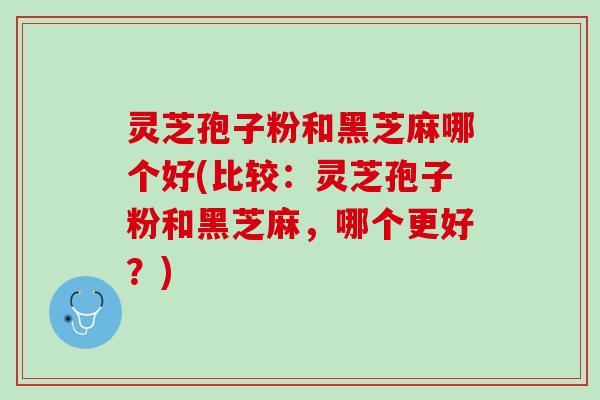 灵芝孢子粉和黑芝麻哪个好(比较：灵芝孢子粉和黑芝麻，哪个更好？)