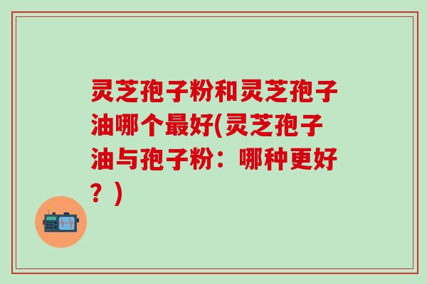 灵芝孢子粉和灵芝孢子油哪个最好(灵芝孢子油与孢子粉：哪种更好？)