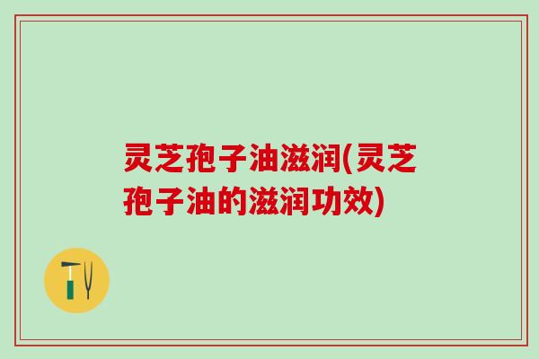 灵芝孢子油滋润(灵芝孢子油的滋润功效)