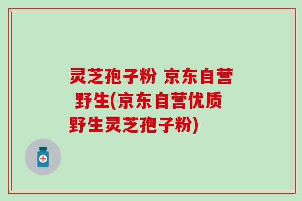 灵芝孢子粉 京东自营 野生(京东自营优质野生灵芝孢子粉)